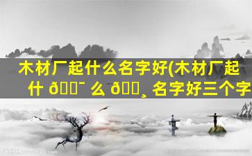 木材厂起什么名字好(木材厂起什 🐯 么 🌸 名字好三个字)